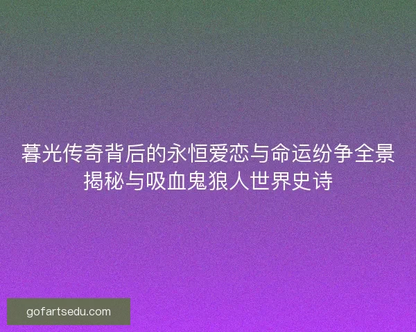 暮光传奇背后的永恒爱恋与命运纷争全景揭秘与吸血鬼狼人世界史诗
