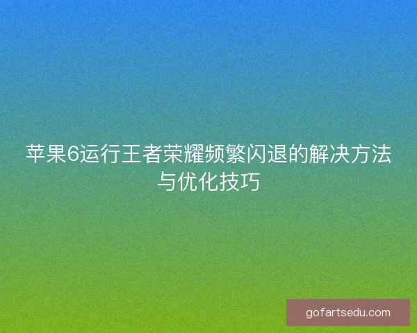 苹果6运行王者荣耀频繁闪退的解决方法与优化技巧