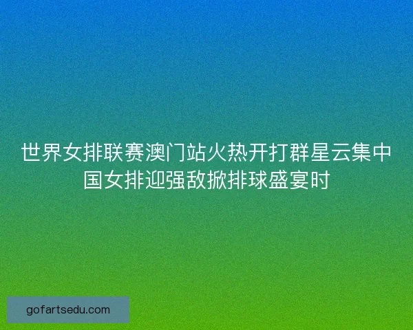 世界女排联赛澳门站火热开打群星云集中国女排迎强敌掀排球盛宴时