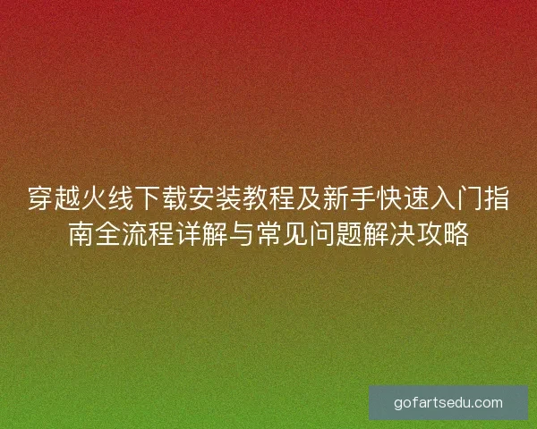 穿越火线下载安装教程及新手快速入门指南全流程详解与常见问题解决攻略