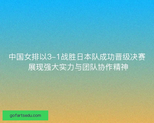 中国女排以3-1战胜日本队成功晋级决赛 展现强大实力与团队协作精神