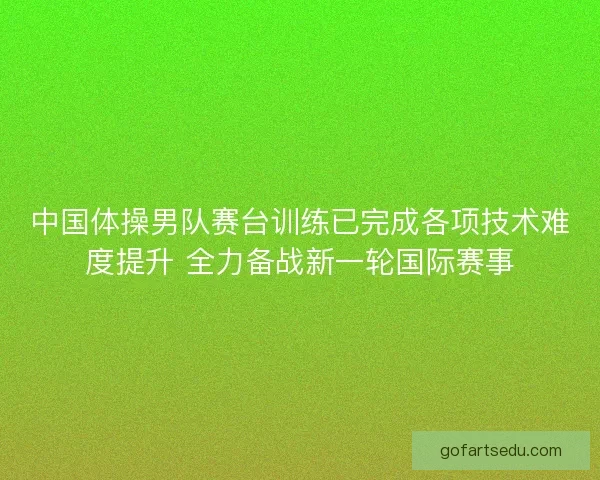 中国体操男队赛台训练已完成各项技术难度提升 全力备战新一轮国际赛事