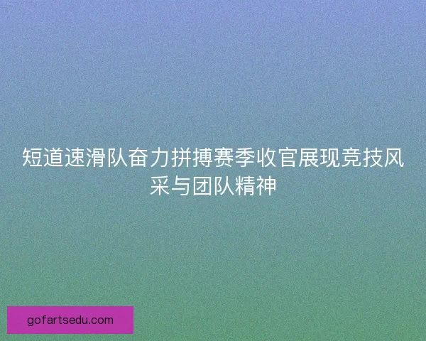 短道速滑队奋力拼搏赛季收官展现竞技风采与团队精神 短道速滑队奋力拼搏赛季收官展现竞技风采与团队精神