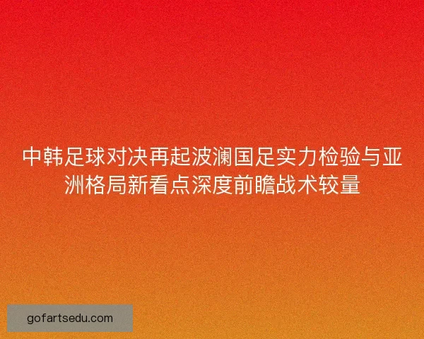 中韩足球对决再起波澜国足实力检验与亚洲格局新看点深度前瞻战术较量