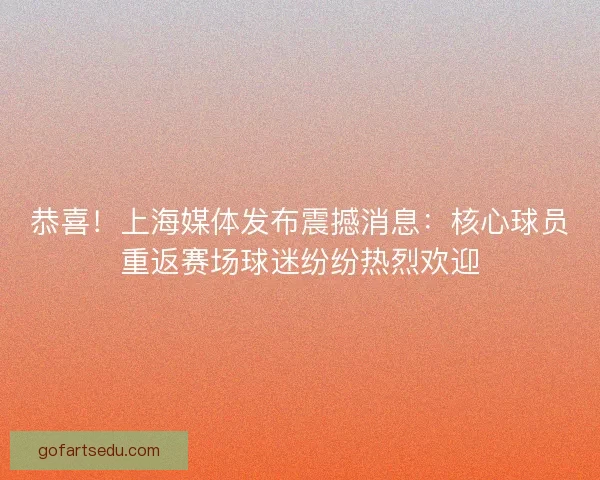 恭喜！上海媒体发布震撼消息：核心球员重返赛场球迷纷纷热烈欢迎