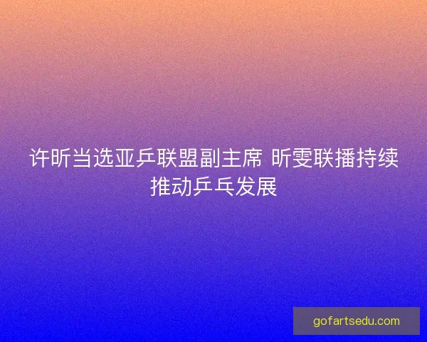 许昕当选亚乒联盟副主席 昕雯联播持续推动乒乓发展 许昕当选亚乒联盟副主席 昕雯联播持续推动乒乓发展