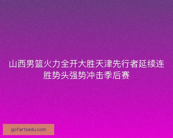 山西男篮火力全开大胜天津先行者延续连胜势头强势冲击季后赛