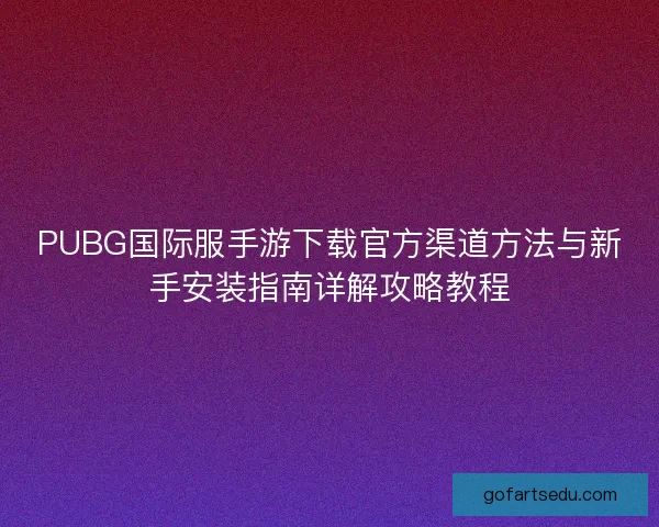 PUBG国际服手游下载官方渠道方法与新手安装指南详解攻略教程