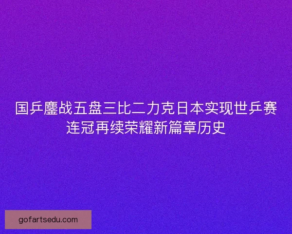 国乒鏖战五盘三比二力克日本实现世乒赛连冠再续荣耀新篇章历史