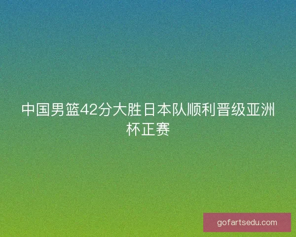 中国男篮42分大胜日本队顺利晋级亚洲杯正赛 中国男篮42分大胜日本队顺利晋级亚洲杯正赛