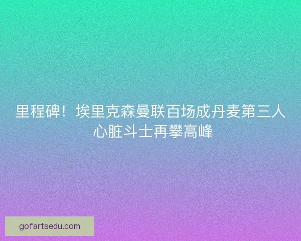 里程碑！埃里克森曼联百场成丹麦第三人 心脏斗士再攀高峰