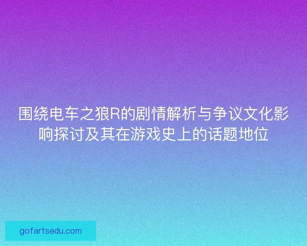 围绕电车之狼R的剧情解析与争议文化影响探讨及其在游戏史上的话题地位