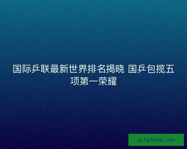 国际乒联最新世界排名揭晓 国乒包揽五项第一荣耀 国际乒联最新世界排名揭晓 国乒包揽五项第一荣耀